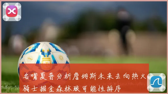 名嘴夏普分析詹姆斯未来去向热火骑士掘金森林狼可能性排序