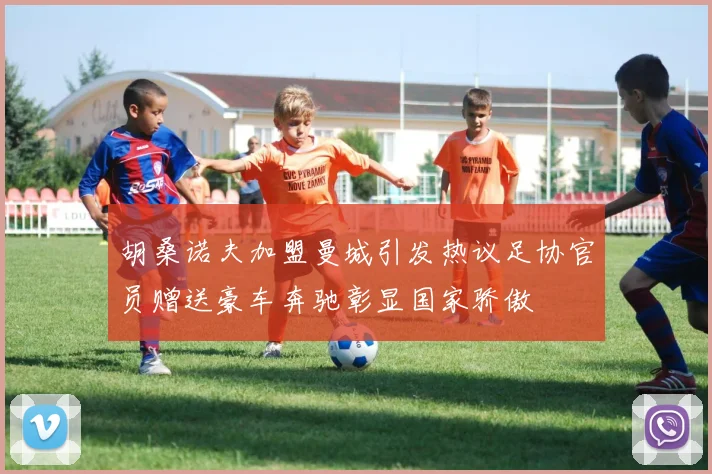 胡桑诺夫加盟曼城引发热议足协官员赠送豪车奔驰彰显国家骄傲