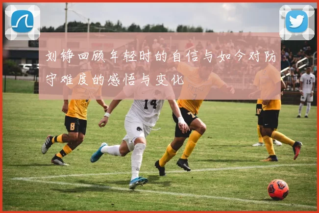 刘铮回顾年轻时的自信与如今对防守难度的感悟与变化