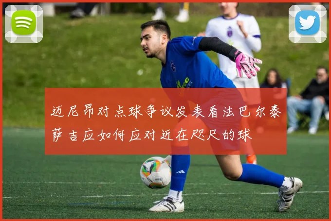 迈尼昂对点球争议发表看法巴尔泰萨吉应如何应对近在咫尺的球