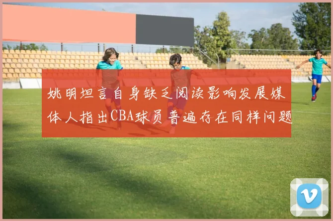 姚明坦言自身缺乏阅读影响发展媒体人指出CBA球员普遍存在同样问题