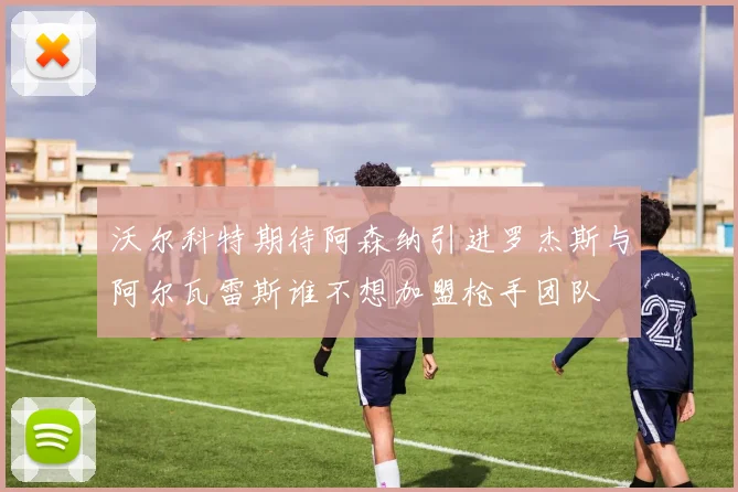 沃尔科特期待阿森纳引进罗杰斯与阿尔瓦雷斯谁不想加盟枪手团队
