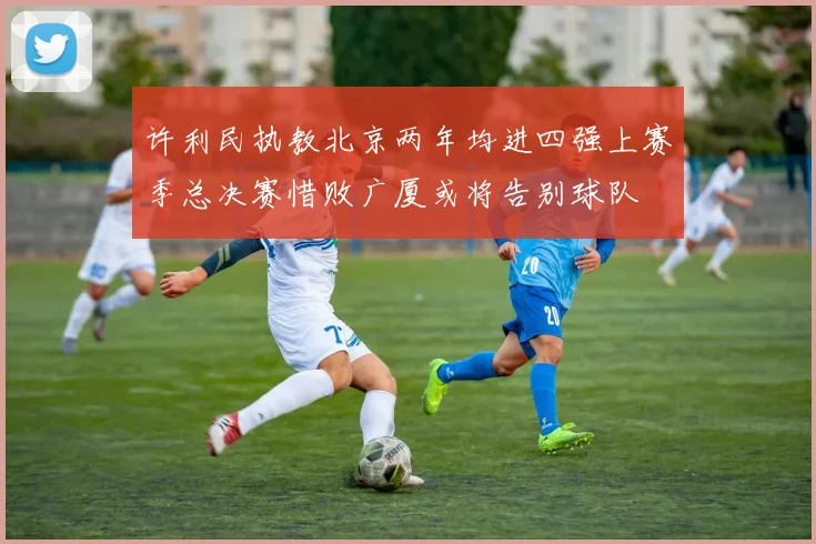 许利民执教北京两年均进四强上赛季总决赛惜败广厦或将告别球队