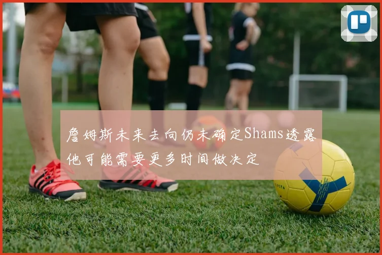 詹姆斯未来去向仍未确定Shams透露他可能需要更多时间做决定