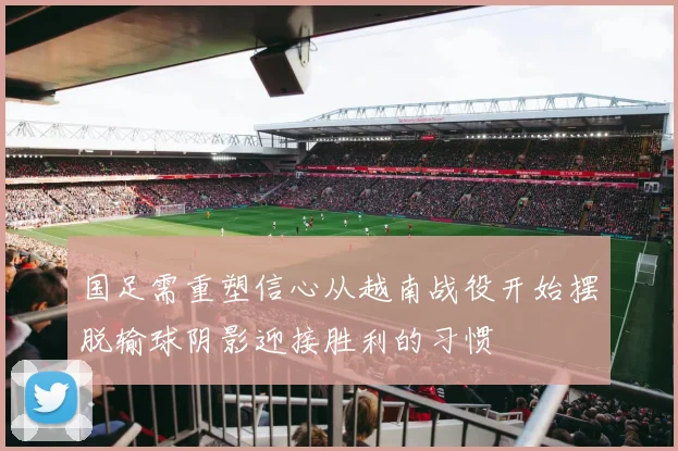 国足需重塑信心从越南战役开始摆脱输球阴影迎接胜利的习惯