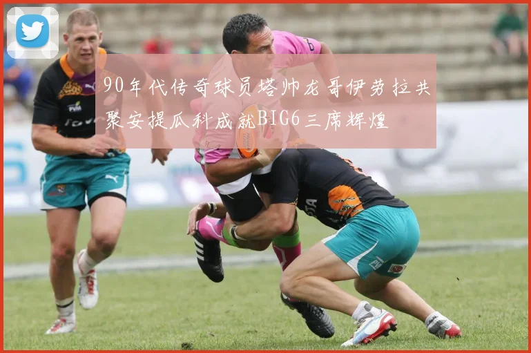 90年代传奇球员塔帅龙哥伊劳拉共聚安提瓜科成就BIG6三席辉煌