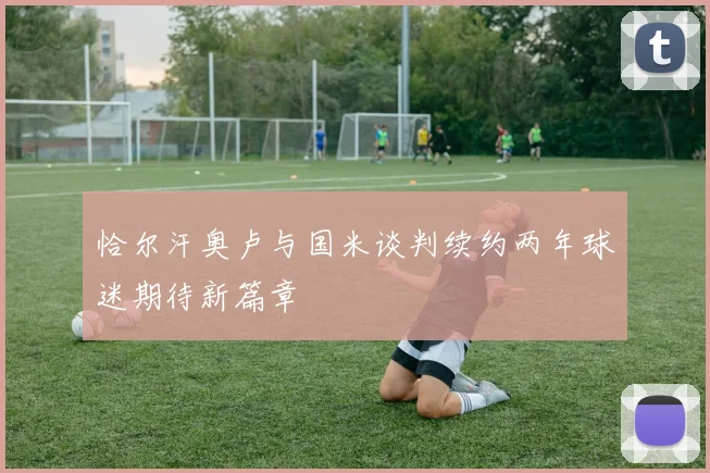 恰尔汗奥卢与国米谈判续约两年球迷期待新篇章