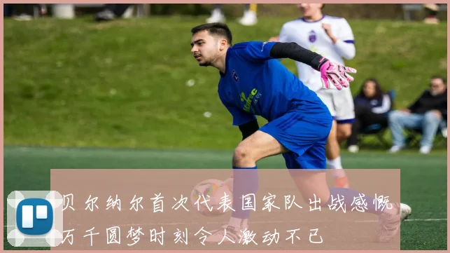 贝尔纳尔首次代表国家队出战感慨万千圆梦时刻令人激动不已