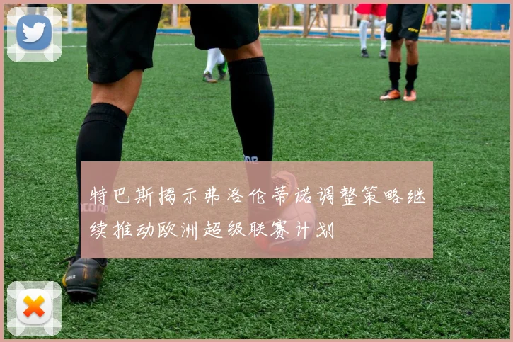 特巴斯揭示弗洛伦蒂诺调整策略继续推动欧洲超级联赛计划