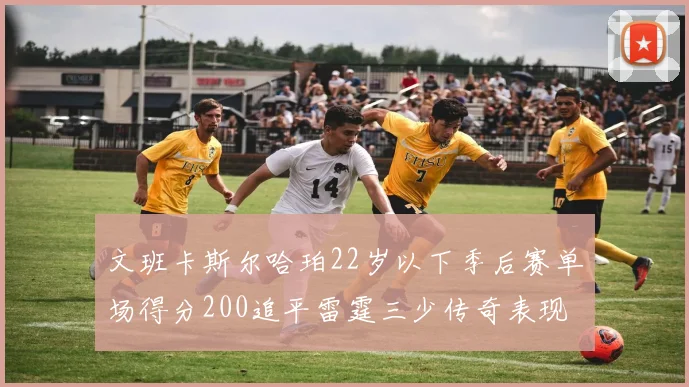 文班卡斯尔哈珀22岁以下季后赛单场得分200追平雷霆三少传奇表现