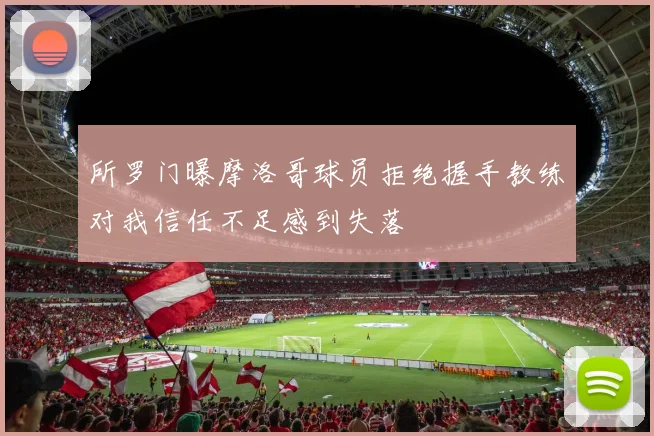 所罗门曝摩洛哥球员拒绝握手教练对我信任不足感到失落