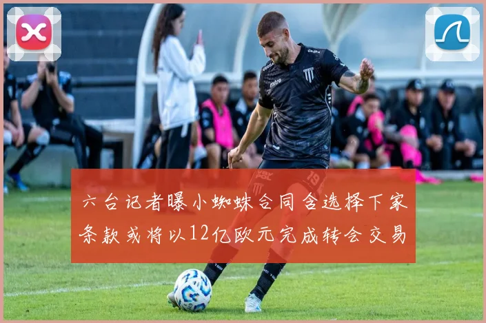 六台记者曝小蜘蛛合同含选择下家条款或将以12亿欧元完成转会交易