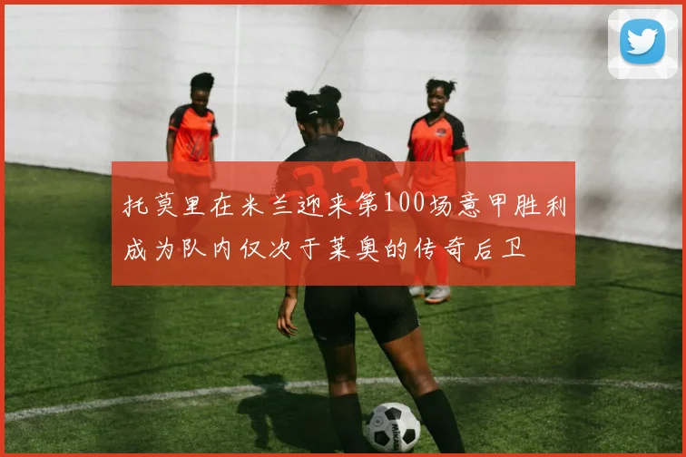 托莫里在米兰迎来第100场意甲胜利成为队内仅次于莱奥的传奇后卫