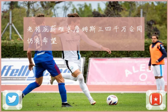 老将底薪难求詹姆斯三四千万合同仍有希望