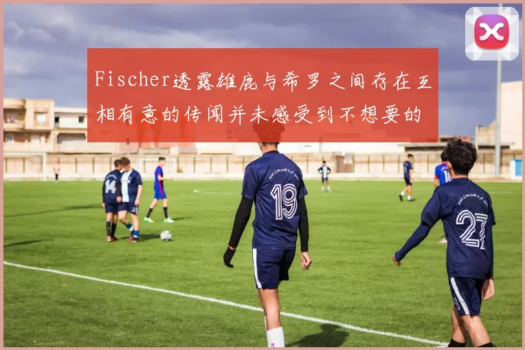 Fischer透露雄鹿与希罗之间存在互相有意的传闻并未感受到不想要的迹象