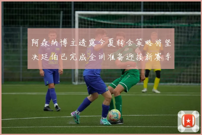 阿森纳博主透露今夏转会策略将坚决廷伯已完成全训准备迎接新赛季