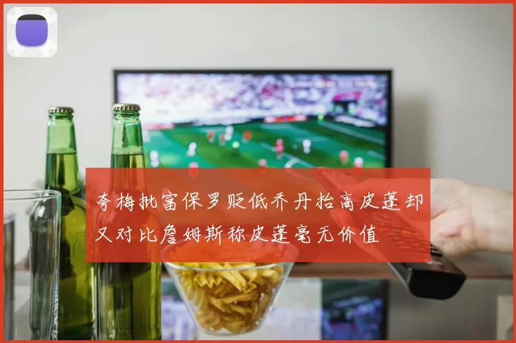 夸梅批富保罗贬低乔丹抬高皮蓬却又对比詹姆斯称皮蓬毫无价值