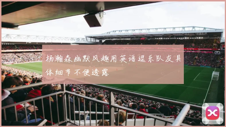 杨瀚森幽默风趣用英语逗乐队友具体细节不便透露