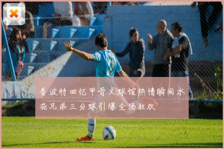 香波特回忆甲骨文球馆热情瞬间水花兄弟三分球引爆全场狂欢