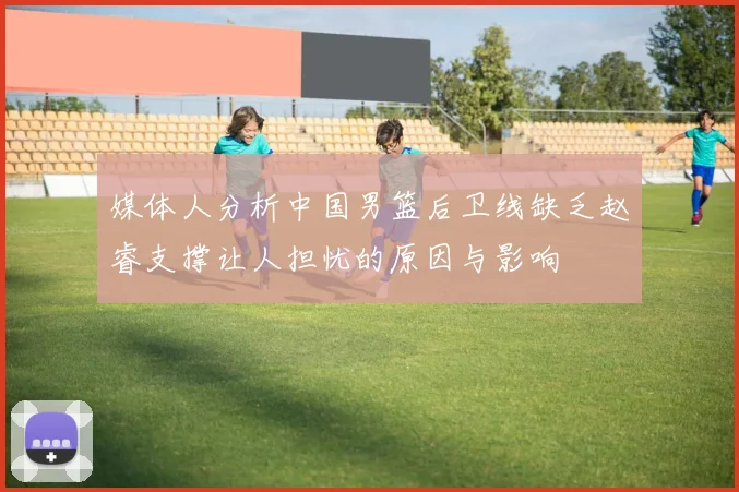 媒体人分析中国男篮后卫线缺乏赵睿支撑让人担忧的原因与影响